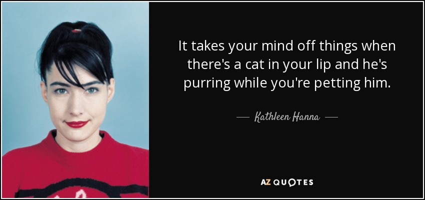 It takes your mind off things when there's a cat in your lip and he's purring while you're petting him. - Kathleen Hanna