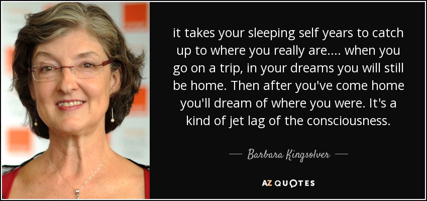 it takes your sleeping self years to catch up to where you really are. ... when you go on a trip, in your dreams you will still be home. Then after you've come home you'll dream of where you were. It's a kind of jet lag of the consciousness. - Barbara Kingsolver