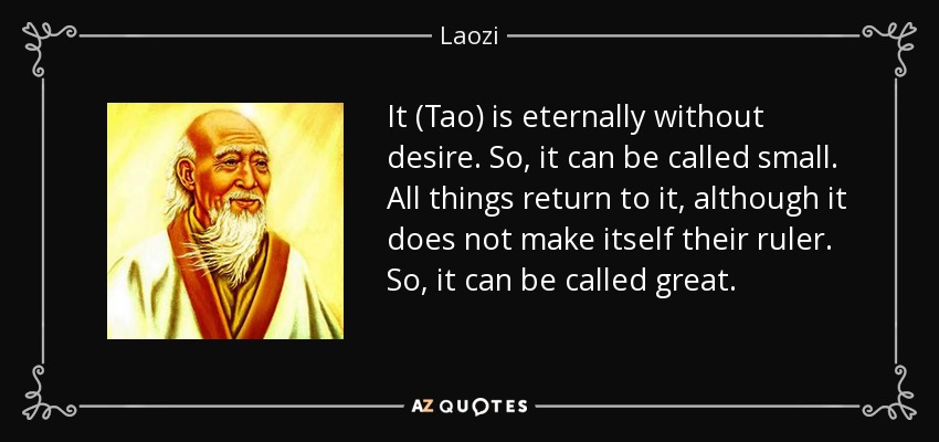 It (Tao) is eternally without desire. So, it can be called small. All things return to it, although it does not make itself their ruler. So, it can be called great. - Laozi