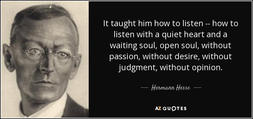 It taught him how to listen -- how to listen with a quiet heart and a waiting soul, open soul, without passion, without desire, without judgment, without opinion. - Hermann Hesse