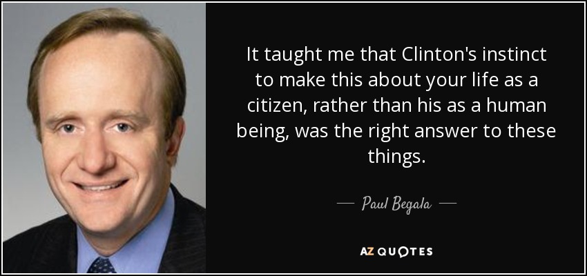 It taught me that Clinton's instinct to make this about your life as a citizen, rather than his as a human being, was the right answer to these things. - Paul Begala