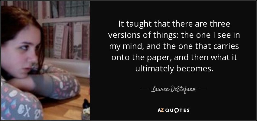 It taught that there are three versions of things: the one I see in my mind, and the one that carries onto the paper, and then what it ultimately becomes. - Lauren DeStefano