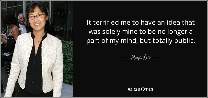 It terrified me to have an idea that was solely mine to be no longer a part of my mind, but totally public. - Maya Lin