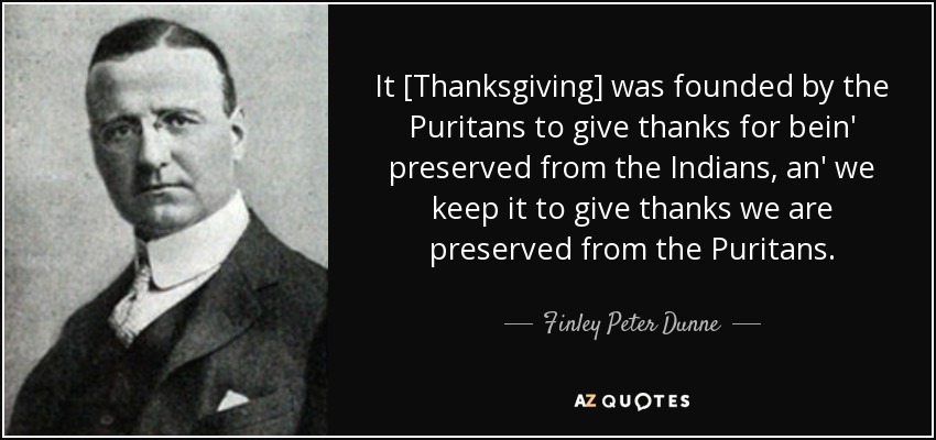 It [Thanksgiving] was founded by the Puritans to give thanks for bein' preserved from the Indians, an' we keep it to give thanks we are preserved from the Puritans. - Finley Peter Dunne