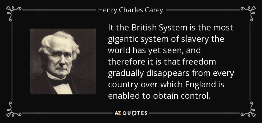 It the British System is the most gigantic system of slavery the world has yet seen, and therefore it is that freedom gradually disappears from every country over which England is enabled to obtain control. - Henry Charles Carey