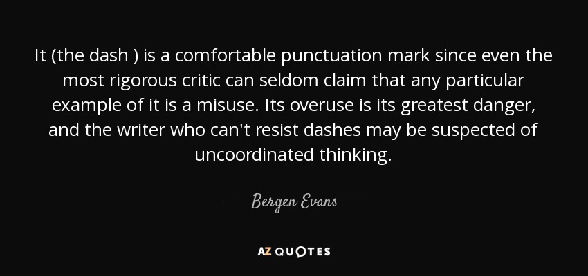 It (the dash ) is a comfortable punctuation mark since even the most rigorous critic can seldom claim that any particular example of it is a misuse. Its overuse is its greatest danger, and the writer who can't resist dashes may be suspected of uncoordinated thinking. - Bergen Evans
