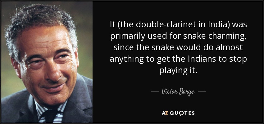 It (the double-clarinet in India) was primarily used for snake charming, since the snake would do almost anything to get the Indians to stop playing it. - Victor Borge