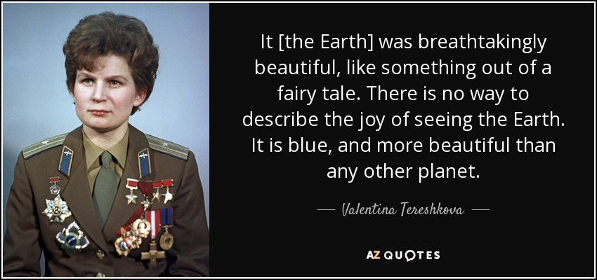 It [the Earth] was breathtakingly beautiful, like something out of a fairy tale. There is no way to describe the joy of seeing the Earth. It is blue, and more beautiful than any other planet. - Valentina Tereshkova