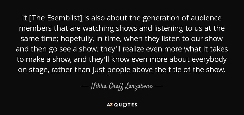 It [The Esemblist] is also about the generation of audience members that are watching shows and listening to us at the same time; hopefully, in time, when they listen to our show and then go see a show, they'll realize even more what it takes to make a show, and they'll know even more about everybody on stage, rather than just people above the title of the show. - Nikka Graff Lanzarone