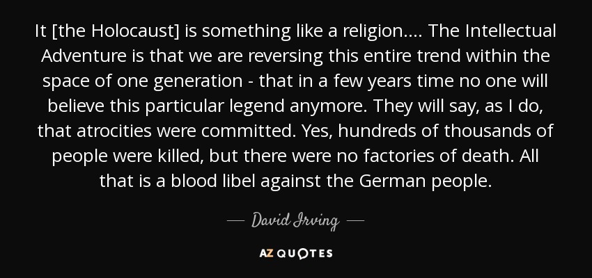 It [the Holocaust] is something like a religion.... The Intellectual Adventure is that we are reversing this entire trend within the space of one generation - that in a few years time no one will believe this particular legend anymore. They will say, as I do, that atrocities were committed. Yes, hundreds of thousands of people were killed, but there were no factories of death. All that is a blood libel against the German people. - David Irving