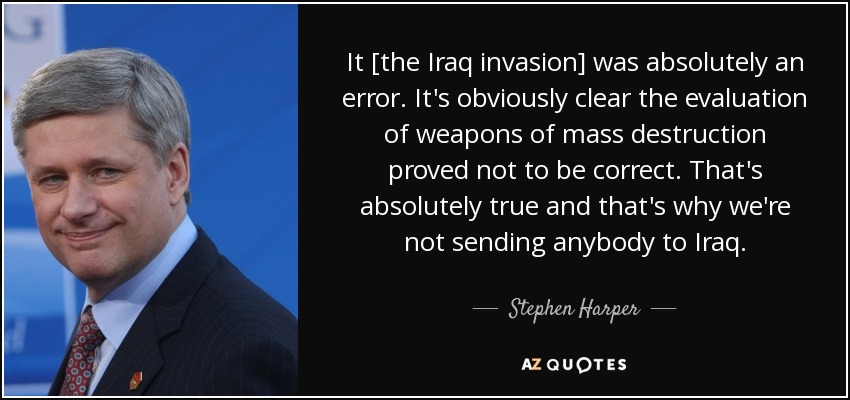 It [the Iraq invasion] was absolutely an error. It's obviously clear the evaluation of weapons of mass destruction proved not to be correct. That's absolutely true and that's why we're not sending anybody to Iraq. - Stephen Harper