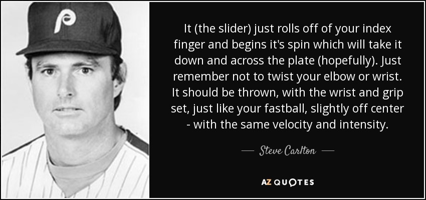 It (the slider) just rolls off of your index finger and begins it's spin which will take it down and across the plate (hopefully). Just remember not to twist your elbow or wrist. It should be thrown, with the wrist and grip set, just like your fastball, slightly off center - with the same velocity and intensity. - Steve Carlton