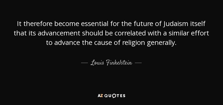 It therefore become essential for the future of Judaism itself that its advancement should be correlated with a similar effort to advance the cause of religion generally. - Louis Finkelstein