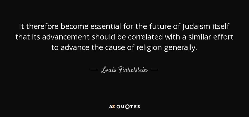 It therefore become essential for the future of Judaism itself that its advancement should be correlated with a similar effort to advance the cause of religion generally. - Louis Finkelstein