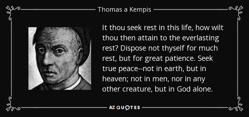 It thou seek rest in this life, how wilt thou then attain to the everlasting rest? Dispose not thyself for much rest, but for great patience. Seek true peace--not in earth, but in heaven; not in men, nor in any other creature, but in God alone. - Thomas a Kempis
