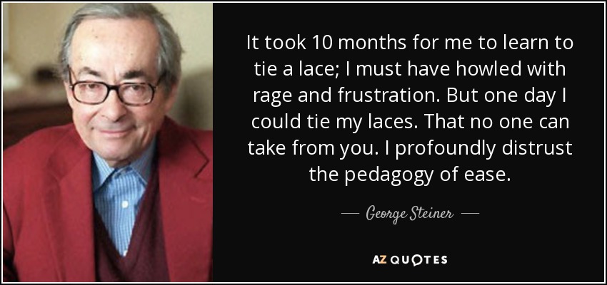 It took 10 months for me to learn to tie a lace; I must have howled with rage and frustration. But one day I could tie my laces. That no one can take from you. I profoundly distrust the pedagogy of ease. - George Steiner