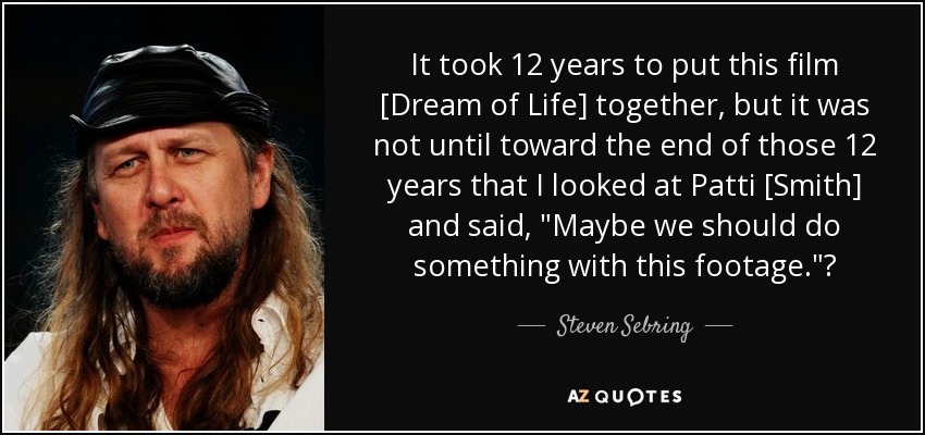 It took 12 years to put this film [Dream of Life] together, but it was not until toward the end of those 12 years that I looked at Patti [Smith] and said, 