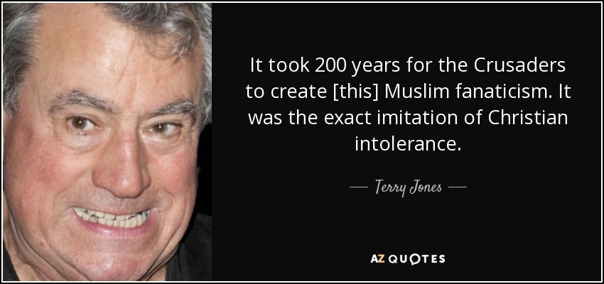 It took 200 years for the Crusaders to create [this] Muslim fanaticism. It was the exact imitation of Christian intolerance. - Terry Jones