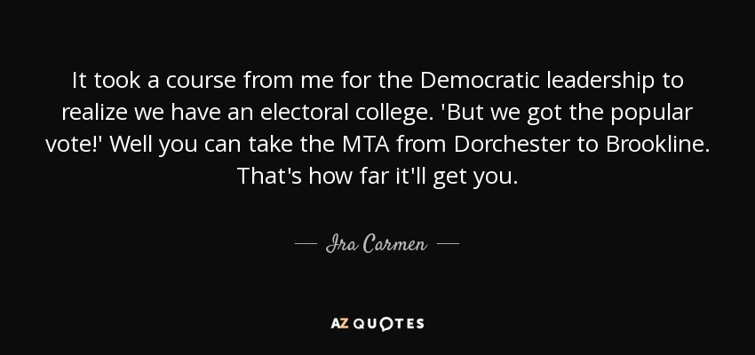 It took a course from me for the Democratic leadership to realize we have an electoral college. 'But we got the popular vote!' Well you can take the MTA from Dorchester to Brookline. That's how far it'll get you. - Ira Carmen