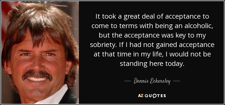 It took a great deal of acceptance to come to terms with being an alcoholic, but the acceptance was key to my sobriety. If I had not gained acceptance at that time in my life, I would not be standing here today. - Dennis Eckersley