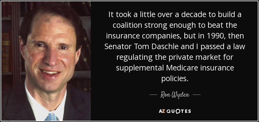 It took a little over a decade to build a coalition strong enough to beat the insurance companies, but in 1990, then Senator Tom Daschle and I passed a law regulating the private market for supplemental Medicare insurance policies. - Ron Wyden