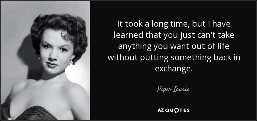 It took a long time, but I have learned that you just can't take anything you want out of life without putting something back in exchange. - Piper Laurie