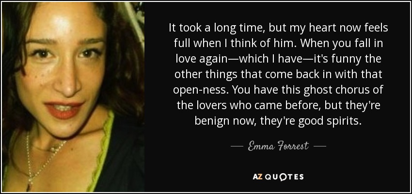 It took a long time, but my heart now feels full when I think of him. When you fall in love again—which I have—it's funny the other things that come back in with that open-ness. You have this ghost chorus of the lovers who came before, but they're benign now, they're good spirits. - Emma Forrest