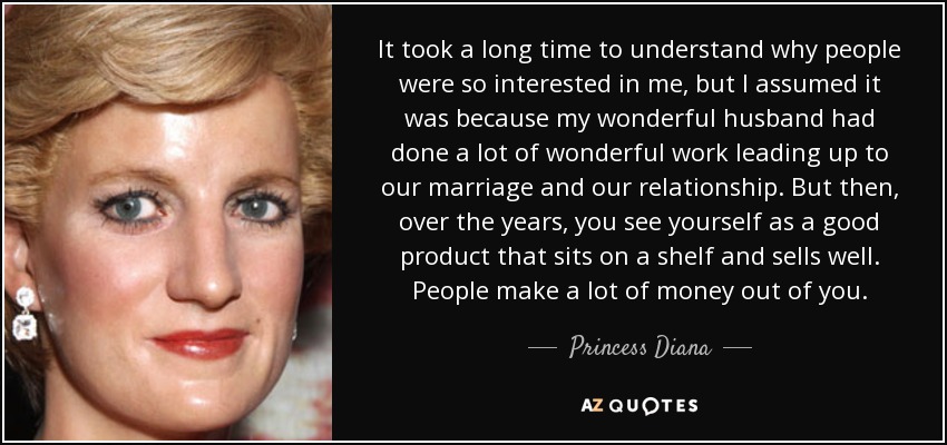 It took a long time to understand why people were so interested in me, but I assumed it was because my wonderful husband had done a lot of wonderful work leading up to our marriage and our relationship. But then, over the years, you see yourself as a good product that sits on a shelf and sells well. People make a lot of money out of you. - Princess Diana