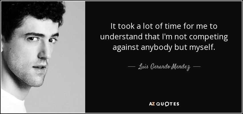 It took a lot of time for me to understand that I'm not competing against anybody but myself. - Luis Gerardo Mendez