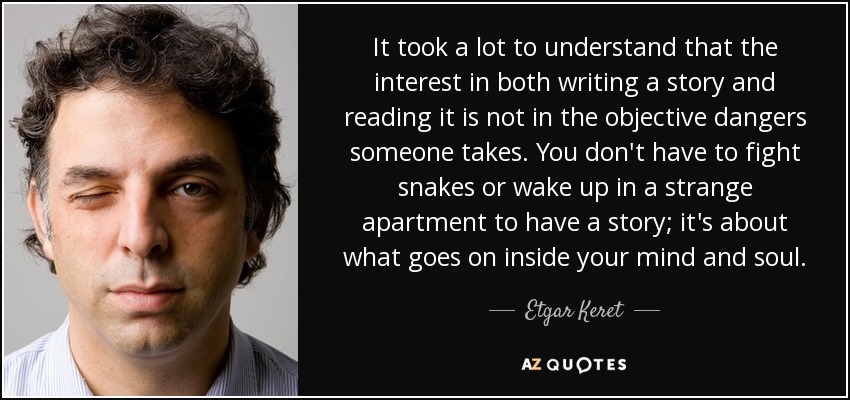 It took a lot to understand that the interest in both writing a story and reading it is not in the objective dangers someone takes. You don't have to fight snakes or wake up in a strange apartment to have a story; it's about what goes on inside your mind and soul. - Etgar Keret