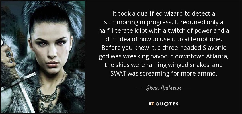 It took a qualified wizard to detect a summoning in progress. It required only a half-literate idiot with a twitch of power and a dim idea of how to use it to attempt one. Before you knew it, a three-headed Slavonic god was wreaking havoc in downtown Atlanta, the skies were raining winged snakes, and SWAT was screaming for more ammo. - Ilona Andrews