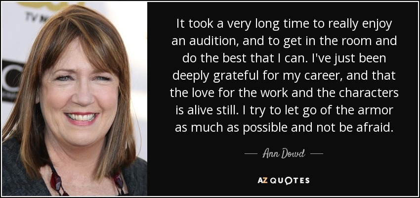 It took a very long time to really enjoy an audition, and to get in the room and do the best that I can. I've just been deeply grateful for my career, and that the love for the work and the characters is alive still. I try to let go of the armor as much as possible and not be afraid. - Ann Dowd