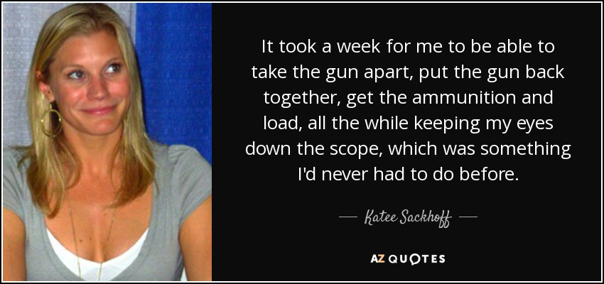 It took a week for me to be able to take the gun apart, put the gun back together, get the ammunition and load, all the while keeping my eyes down the scope, which was something I'd never had to do before. - Katee Sackhoff