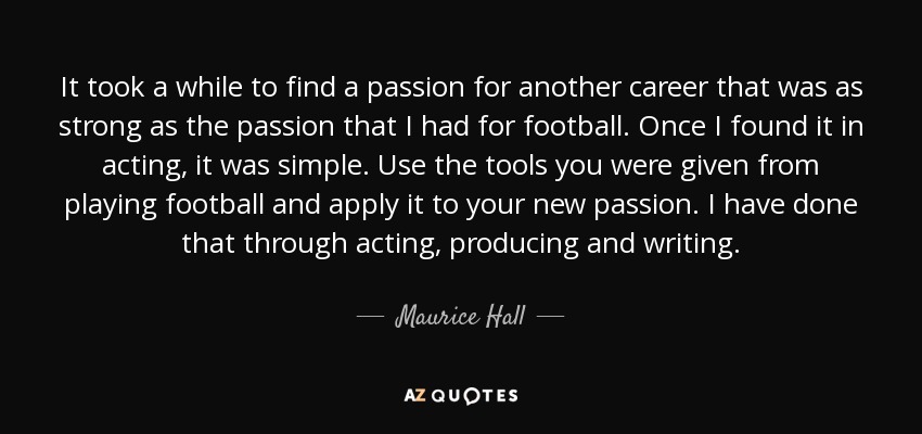 It took a while to find a passion for another career that was as strong as the passion that I had for football. Once I found it in acting, it was simple. Use the tools you were given from playing football and apply it to your new passion. I have done that through acting, producing and writing. - Maurice Hall