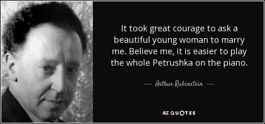 It took great courage to ask a beautiful young woman to marry me. Believe me, it is easier to play the whole Petrushka on the piano. - Arthur Rubinstein
