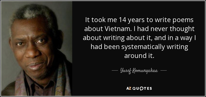 It took me 14 years to write poems about Vietnam. I had never thought about writing about it, and in a way I had been systematically writing around it. - Yusef Komunyakaa