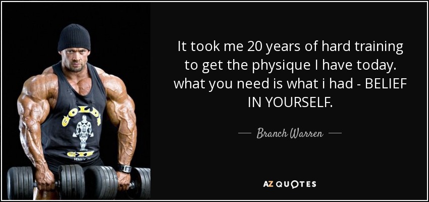 It took me 20 years of hard training to get the physique I have today. what you need is what i had - BELIEF IN YOURSELF. - Branch Warren