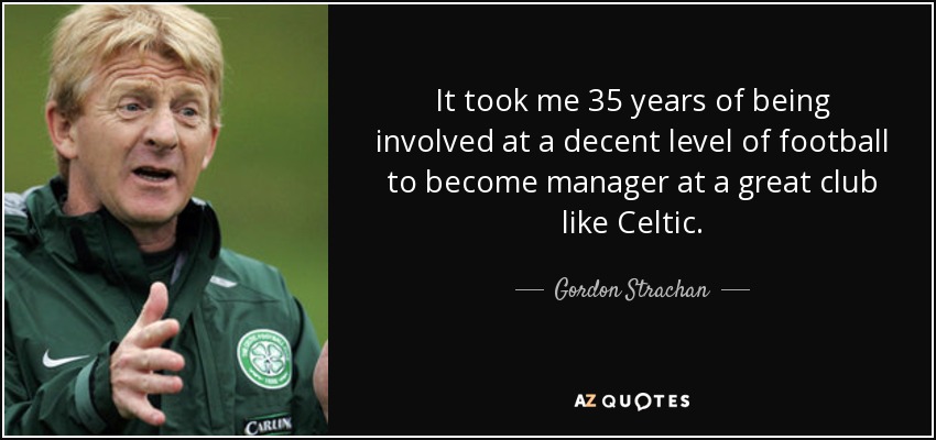 It took me 35 years of being involved at a decent level of football to become manager at a great club like Celtic. - Gordon Strachan