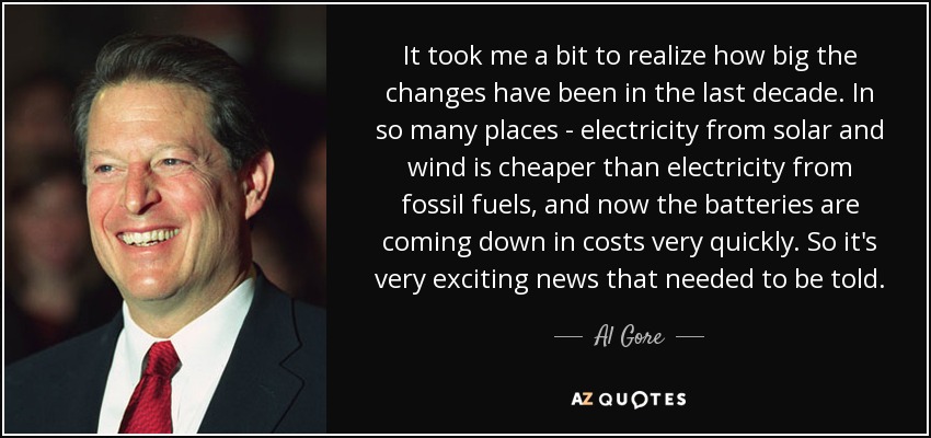 It took me a bit to realize how big the changes have been in the last decade. In so many places - electricity from solar and wind is cheaper than electricity from fossil fuels, and now the batteries are coming down in costs very quickly. So it's very exciting news that needed to be told. - Al Gore