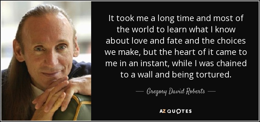 It took me a long time and most of the world to learn what I know about love and fate and the choices we make, but the heart of it came to me in an instant, while I was chained to a wall and being tortured.\ - Gregory David Roberts