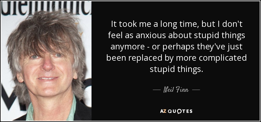 It took me a long time, but I don't feel as anxious about stupid things anymore - or perhaps they've just been replaced by more complicated stupid things. - Neil Finn