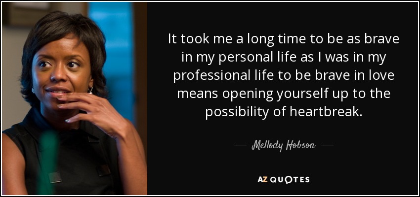 It took me a long time to be as brave in my personal life as I was in my professional life to be brave in love means opening yourself up to the possibility of heartbreak. - Mellody Hobson