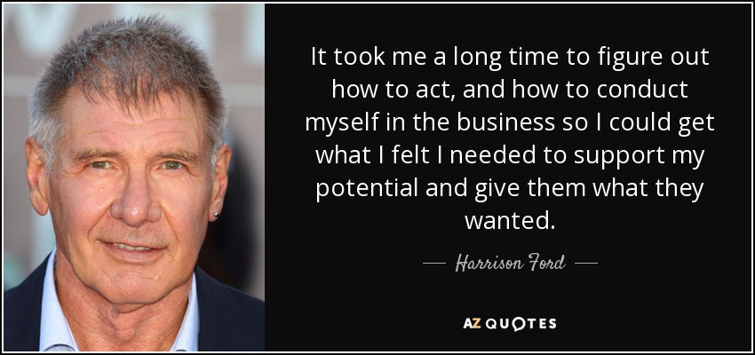 It took me a long time to figure out how to act, and how to conduct myself in the business so I could get what I felt I needed to support my potential and give them what they wanted. - Harrison Ford