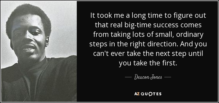 It took me a long time to figure out that real big-time success comes from taking lots of small, ordinary steps in the right direction. And you can't ever take the next step until you take the first. - Deacon Jones