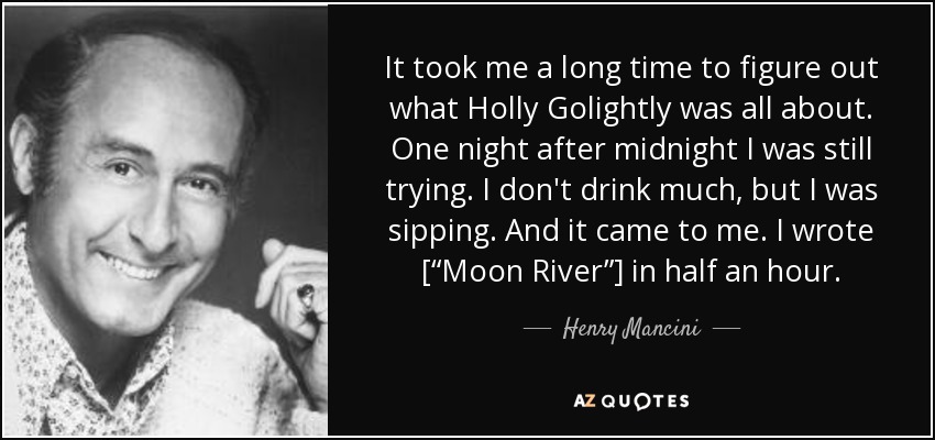 It took me a long time to figure out what Holly Golightly was all about. One night after midnight I was still trying. I don't drink much, but I was sipping. And it came to me. I wrote [“Moon River”] in half an hour. - Henry Mancini