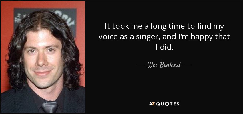 It took me a long time to find my voice as a singer, and I'm happy that I did. - Wes Borland