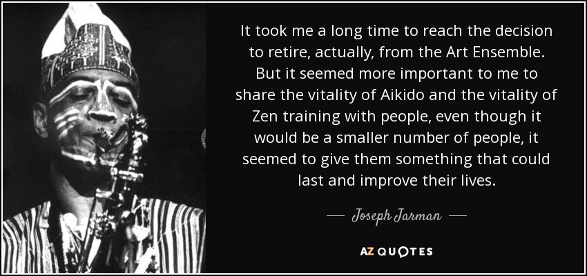 It took me a long time to reach the decision to retire, actually, from the Art Ensemble. But it seemed more important to me to share the vitality of Aikido and the vitality of Zen training with people, even though it would be a smaller number of people, it seemed to give them something that could last and improve their lives. - Joseph Jarman