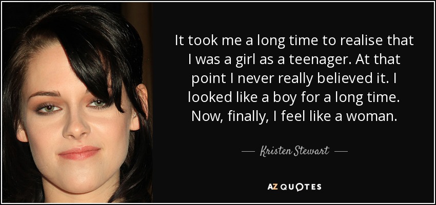 It took me a long time to realise that I was a girl as a teenager. At that point I never really believed it. I looked like a boy for a long time. Now, finally, I feel like a woman. - Kristen Stewart