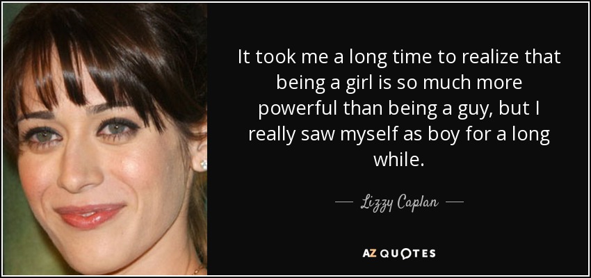 It took me a long time to realize that being a girl is so much more powerful than being a guy, but I really saw myself as boy for a long while. - Lizzy Caplan