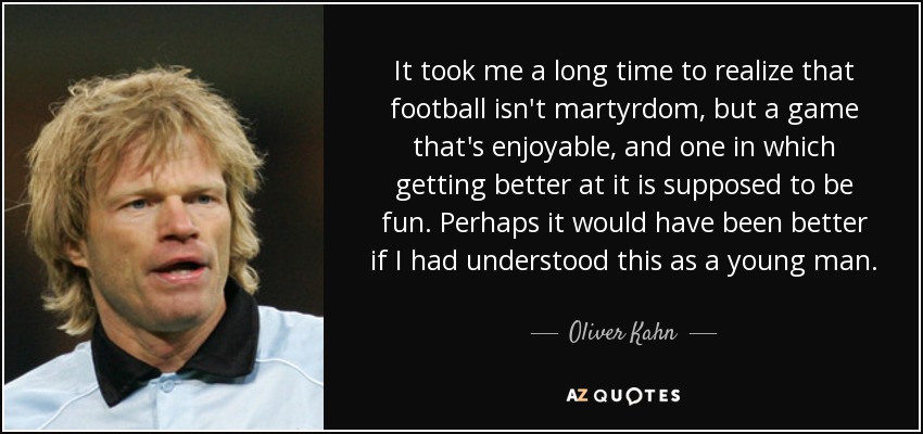 It took me a long time to realize that football isn't martyrdom, but a game that's enjoyable, and one in which getting better at it is supposed to be fun. Perhaps it would have been better if I had understood this as a young man. - Oliver Kahn